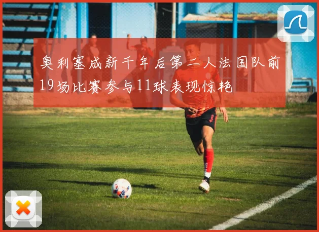 奥利塞成新千年后第二人法国队前19场比赛参与11球表现惊艳