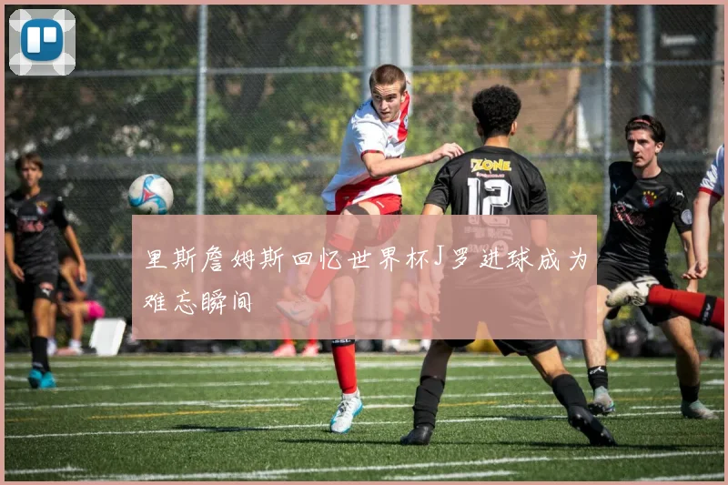 里斯詹姆斯回忆世界杯J罗进球成为难忘瞬间