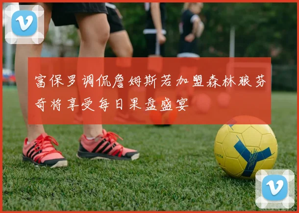 富保罗调侃詹姆斯若加盟森林狼芬奇将享受每日果盘盛宴