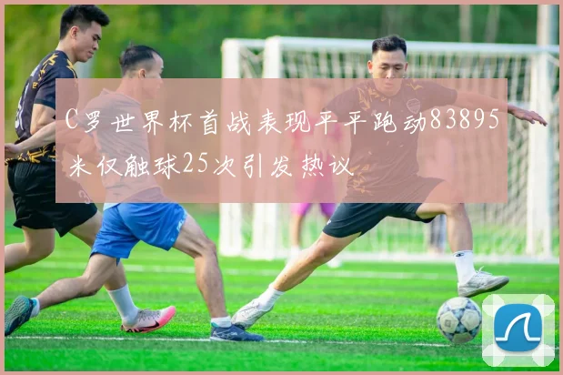 C罗世界杯首战表现平平跑动83895米仅触球25次引发热议