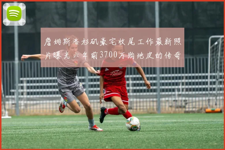 詹姆斯洛杉矶豪宅收尾工作最新照片曝光六年前3700万购地皮的传奇故事