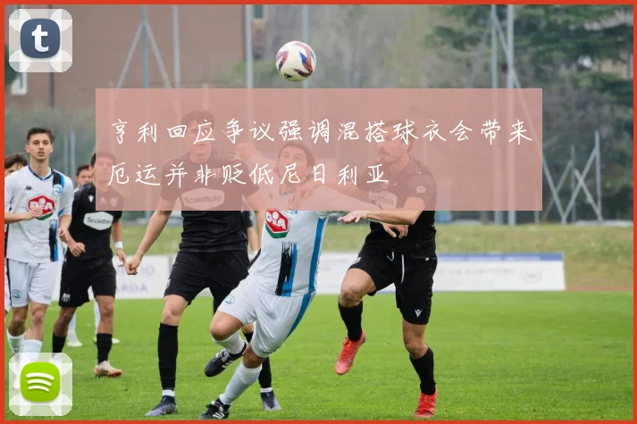 亨利回应争议强调混搭球衣会带来厄运并非贬低尼日利亚