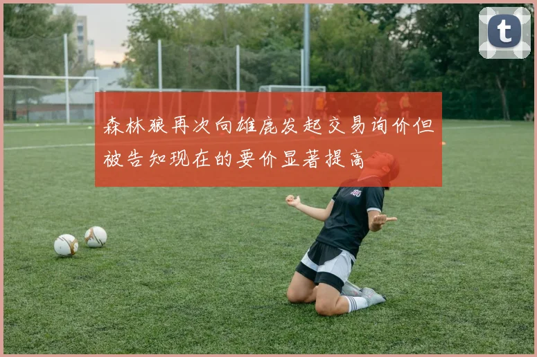 森林狼再次向雄鹿发起交易询价但被告知现在的要价显著提高