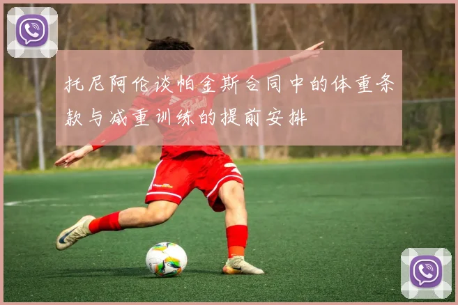 托尼阿伦谈帕金斯合同中的体重条款与减重训练的提前安排