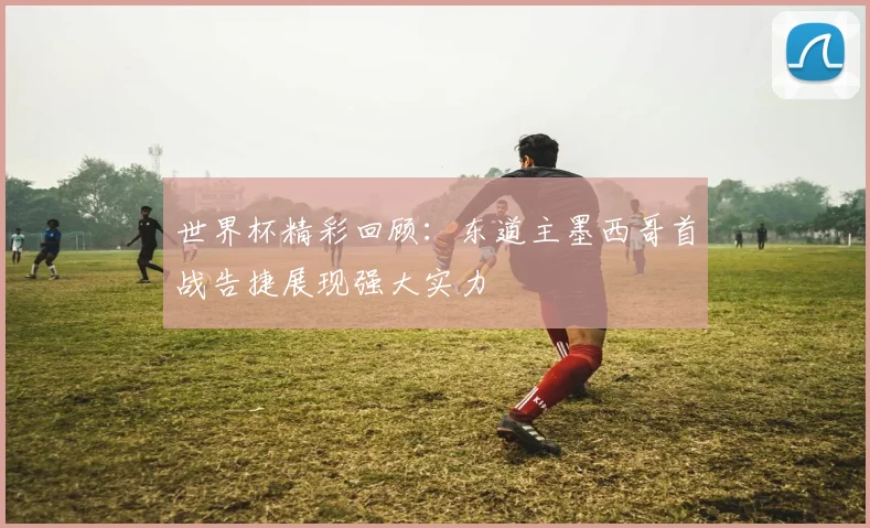世界杯精彩回顾：东道主墨西哥首战告捷展现强大实力