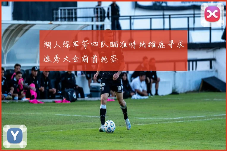 湖人绿军等四队瞄准特纳雄鹿寻求选秀大会前首轮签