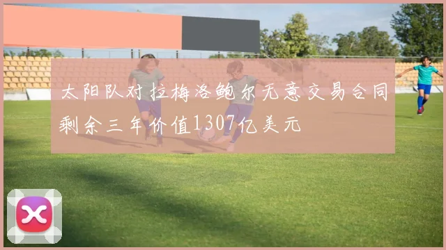 太阳队对拉梅洛鲍尔无意交易合同剩余三年价值1307亿美元