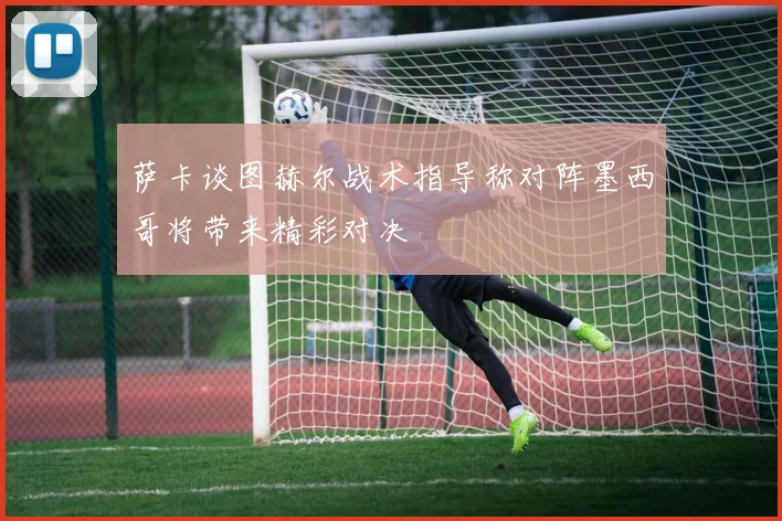 萨卡谈图赫尔战术指导称对阵墨西哥将带来精彩对决