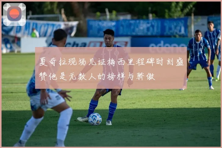 夏奇拉现场见证梅西里程碑时刻盛赞他是无数人的榜样与骄傲