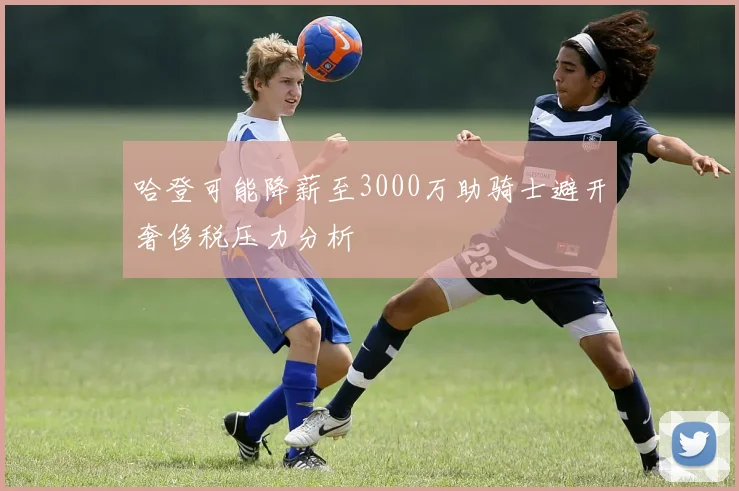 哈登可能降薪至3000万助骑士避开奢侈税压力分析