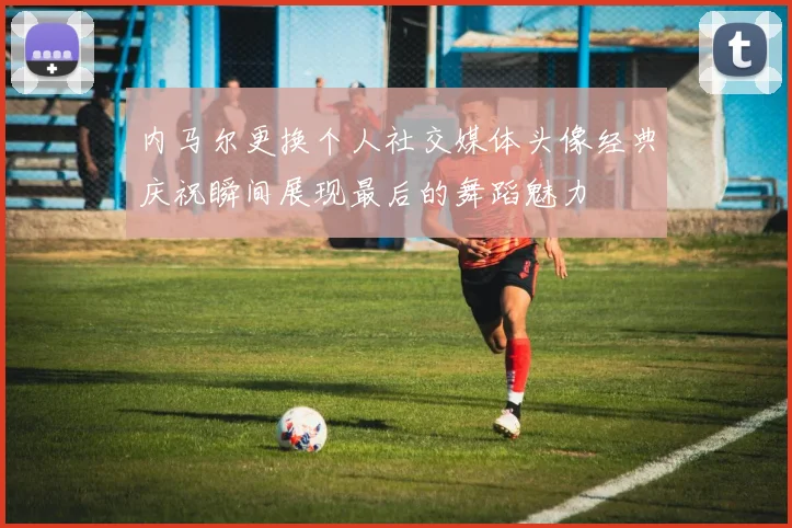 内马尔更换个人社交媒体头像经典庆祝瞬间展现最后的舞蹈魅力