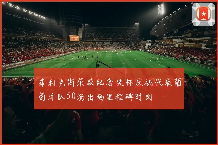菲利克斯荣获纪念奖杯庆祝代表葡萄牙队50场出场里程碑时刻