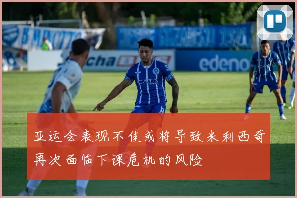 亚运会表现不佳或将导致米利西奇再次面临下课危机的风险