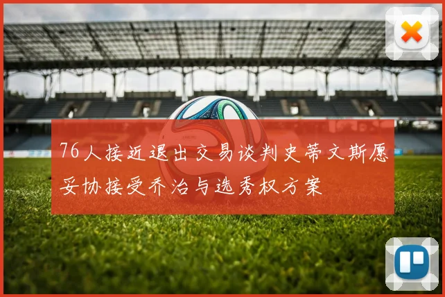 76人接近退出交易谈判史蒂文斯愿妥协接受乔治与选秀权方案