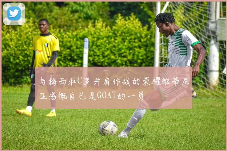 与梅西和C罗并肩作战的荣耀维蒂尼亚感慨自己是GOAT的一员