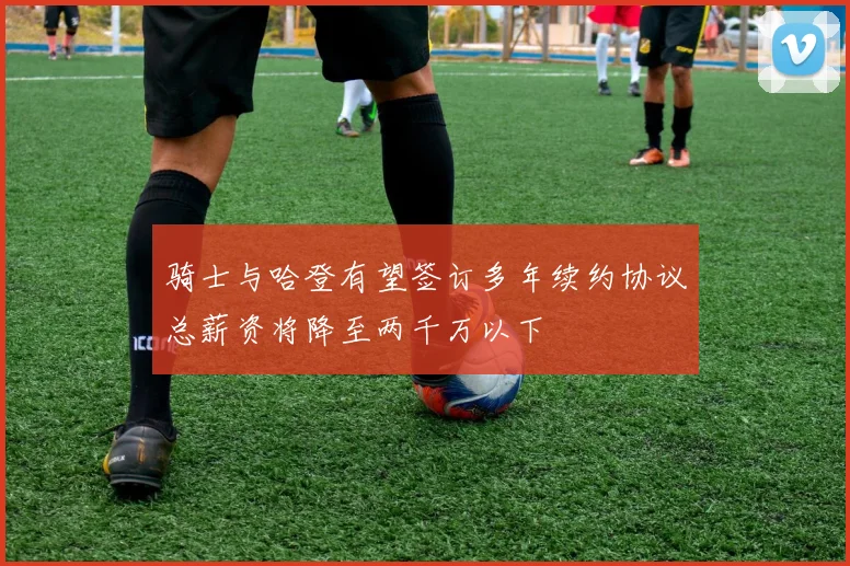 骑士与哈登有望签订多年续约协议总薪资将降至两千万以下